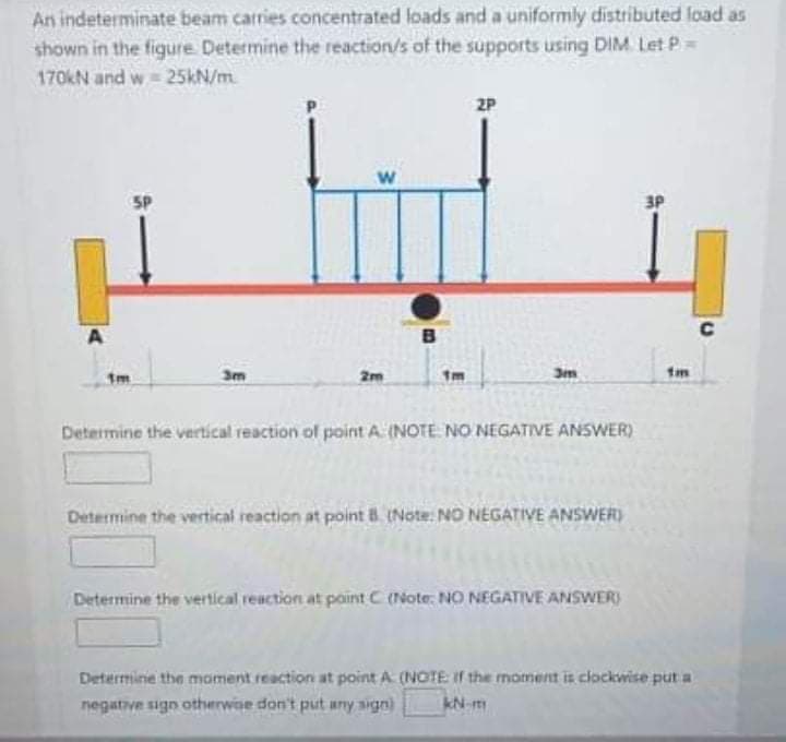 An indeterminate beam carries concentrated loads and a uniformly distributed load as
shown in the figure Determine the reaction/s of the supports using DIM Let P=
170kN and w 25KN/m.
2P
5P
3P
C
3m
2m
tm
Determine the vertical reaction of point A. (NOTE NO NEGATIVE ANSWER)
Determine the vertical reaction at point 8. (Note: NO NEGATIVE ANSWER)
Determine the vertical reaction at point C (Note: NO NEGATIVE ANSWER)
Determine the moment reaction at point A (NOTE If the moment it clockwise put a
negative sign otherwoe don't put any sign)
kN-m
