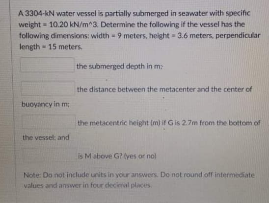 A 3304-kN water vessel is partially submerged in seawater with specific
weight = 10.20 kN/m^3. Determine the following if the vessel has the
following dimensions: width = 9 meters, height 3.6 meters, perpendicular
%3D
%3!
length = 15 meters.
%3!
the submerged depth in m:
the distance between the metacenter and the center of
buoyancy in m;
the metacentric height (m) if G is 2.7m from the bottom of
the vessel: and
is M above G? (yes or no)
Note: Do not include units in your answers Do not round off intermediate
values and answer in four decimal places.
