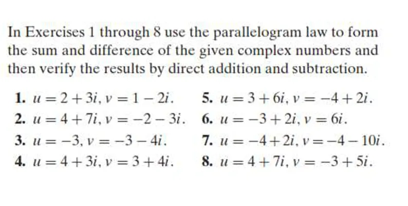 In Exercises 1 through 8 use the parallelogram law to form
the sum and difference of the given complex numbers and
then verify the results by direct addition and subtraction.
1. u = 2+3i, v = 1 – 2i.
2. u = 4 +7i, v = -2 - 3i. 6. u = -3+ 2i, v = 6i.
3. u = -3, v =-3 – 4i.
4. u = 4+ 3i, v = 3+ 4i.
5. u = 3+ 6i, v = -4 + 2i.
%3D
7. u = -4+2i, v =-4 – 10i.
8. u = 4 +7i, v = -3 + 5i.
%3D
%3D
