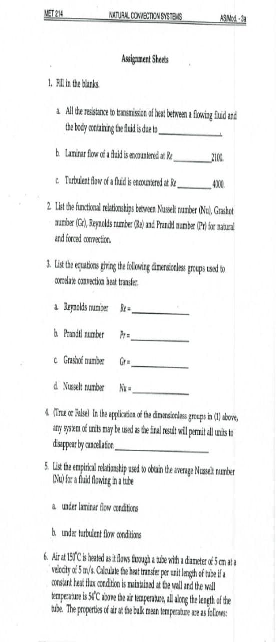 MET 214
NATURAL CONVECTION SYSTEMS
ASMod-3a
Assignment Sheets
1. Fill in the blanks.
a. All the resistance to transmission of heat between a flowing fluid and
the body containing the fluid is due to
b Laminar flow of a fluid is encountered at Re
2100.
c Turbulent flow of a fluid is encountered at Re
4000.
2 List the functional relationships between Nusselt number (Nu), Grashot
number (Gr), Reynolds number (Re) and Prandtl number (Pr) for natural
and forced convection.
3. List the equations giving the following dimensionless groups used to
correlate convection heat transfer.
a. Reynolds number Re=
& Prandt number
Pr=
C Grashof number
GrD
d Nusselt number
Nu =
4. (True or False) In the application of the dimensionless groups in (1) above,
any system of units may be used as the final result will permit ll units
disappear by cancellation
5. List the empirical relationship used to obtain the average Nusselt number
(Nu) for a fluid flowing in a tube
a. under laminar flow conditions
h under turbulent flow conditions
6. Air at 150°C is heated as it flows through a tube with a diameter of 5 cm at a
velocity of 5 m/s. Calculate the heat transfer per unit length of tube if a
constant heat flux condition is maintained at the wall and the wall
temperature is 54'C above the air temperature, all along the length of the
tube. The properties of air at the bulk mean temperature are as follows:
