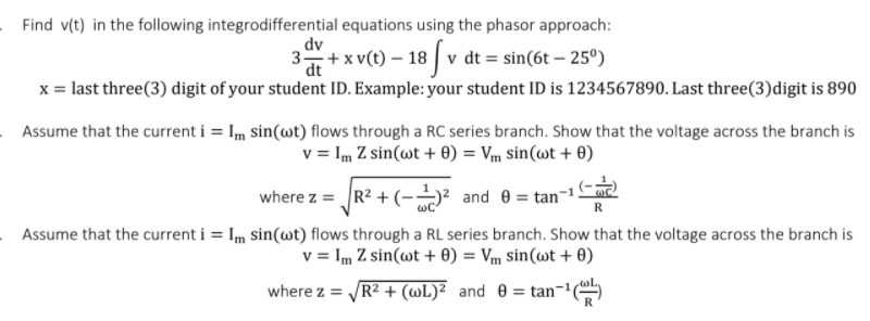 Find v(t) in the following integrodifferential equations using the phasor approach:
dv
3+x v(t) – 18 | v dt = sin(6t – 25º)
– 18 [v
dt
x = last three(3) digit of your student ID. Example: your student ID is 1234567890. Last three(3)digit is 890
Assume that the current i = Im sin(wt) flows through a RC series branch. Show that the voltage across the branch is
v = Im Z sin(wt + 0) = Vm sin(wt + 0)
where z = R? + (-→² and e = tan-1C2
Assume that the current i = Im sin(wt) flows through a RL series branch. Show that the voltage across the branch is
v = Im Z sin(wt + 0) = Vm sin(wt + 0)
where z = R? + (wL)² _and 0 = tan¬'
%3D
