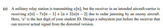 (c) A military relay station is transmitting x[n], but the receiver in an intended aircraft-carrier is
receiving x[n] – 7x[n – 1] + (a + 3)x[n – 2] due to radar jamming by an enemy aircraft.
Here, 'a' is the last digit of your student ID. Design a subsystem just before the receiver that
can recover actual signal from the distorted version.
