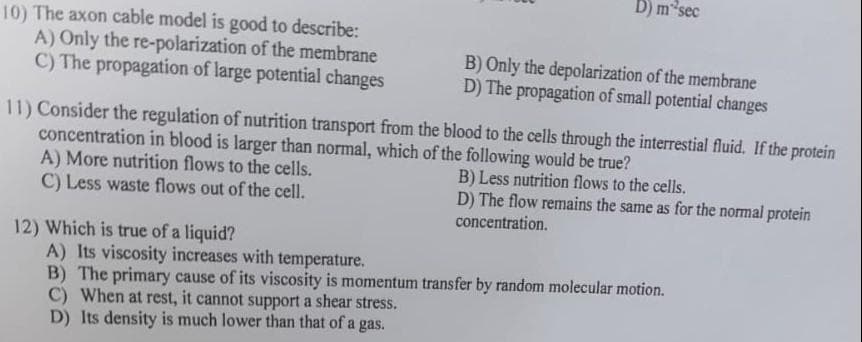 10) The axon cable model is good to describe:
A) Only the re-polarization of the membrane
C) The propagation of large potential changes
D) m sec
12) Which is true of a liquid?
B) Only the depolarization of the membrane
D) The propagation of small potential changes
11) Consider the regulation of nutrition transport from the blood to the cells through the interrestial fluid. If the protein
concentration in blood is larger than normal, which of the following would be true?
A) More nutrition flows to the cells.
B) Less nutrition flows to the cells.
C) Less waste flows out of the cell.
D) The flow remains the same as for the normal protein
concentration.
A) Its viscosity increases with temperature.
B) The primary cause of its viscosity is momentum transfer by random molecular motion.
C) When at rest, it cannot support a shear stress.
D) Its density is much lower than that of a gas.