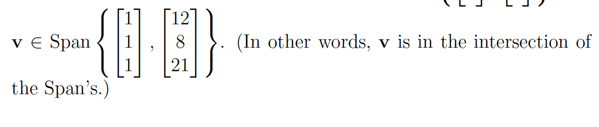 The text in the image is as follows:

**v** ∈ Span { \[\begin{bmatrix} 1 \\ 1 \\ 1 \end{bmatrix}, \begin{bmatrix} 12 \\ 8 \\ 21 \end{bmatrix} \] }. (In other words, **v** is in the intersection of the Span's.)

**Explanation:**
- The notation **v** ∈ Span indicates that the vector **v** is an element within the span of the given set of vectors.
- The set inside the Span consists of two vectors:
  - The first vector is \[\begin{bmatrix} 1 \\ 1 \\ 1 \end{bmatrix}\]
  - The second vector is \[\begin{bmatrix} 12 \\ 8 \\ 21 \end{bmatrix}\]
- The statement explains that **v** is in the intersection of these spans, meaning **v** can be expressed as a linear combination of the vectors provided.