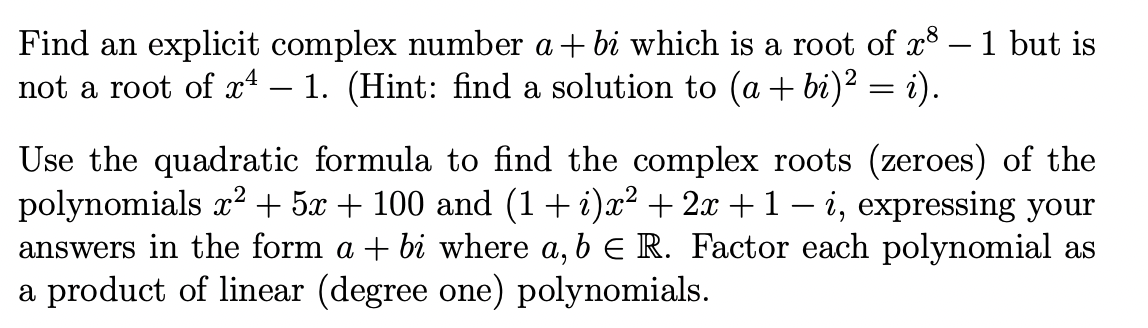 **Problem Statement:**

Find an explicit complex number \(a + bi\) which is a root of \(x^8 - 1\) but is not a root of \(x^4 - 1\). (Hint: find a solution to \((a + bi)^2 = i\)).

Use the quadratic formula to find the complex roots (zeroes) of the polynomials \(x^2 + 5x + 100\) and \((1 + i)x^2 + 2x + 1 - i\), expressing your answers in the form \(a + bi\) where \(a, b \in \mathbb{R}\). Factor each polynomial as a product of linear (degree one) polynomials.