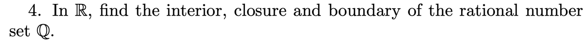 4. In R, find the interior, closure and boundary of the rational number
set Q.