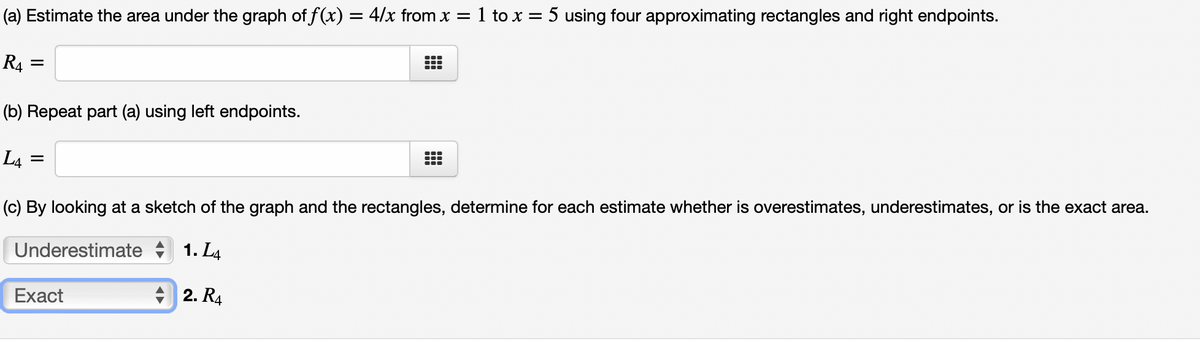 ### Estimating the Area under a Curve

#### (a) Estimate the Area Using Right Endpoints

To estimate the area under the graph of \( f(x) = \frac{4}{x} \) from \( x = 1 \) to \( x = 5 \) using four approximating rectangles and right endpoints:

\[ R_4 = \]

#### (b) Repeat the Estimation Using Left Endpoints

To estimate the area under the same graph using left endpoints:

\[ L_4 = \]

#### (c) Determine the Accuracy of Each Estimate

By looking at a sketch of the graph and the rectangles, determine for each estimate whether it is an overestimate, underestimate, or the exact area.

**Underestimate** 
\[ 1. \quad L_4 \]

**Exact** 
\[ 2. \quad R_4 \]