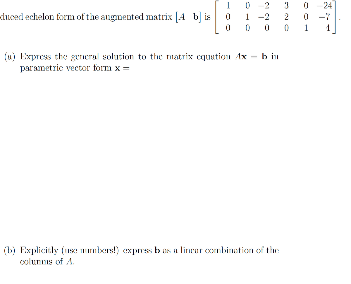 duced echelon form of the augmented matrix [A b] is
1
0
0
0-2 3 0 -24
1 -2 2 0
-7
000 1
4
(a) Express the general solution to the matrix equation Ax = b in
parametric vector form x =
(b) Explicitly (use numbers!) express b as a linear combination of the
columns of A.