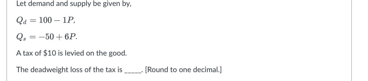 Let demand and supply be given by,
Qa
1001P,
Qs
=
-50 + 6P.
A tax of $10 is levied on the good.
The deadweight loss of the tax is
[Round to one decimal.]