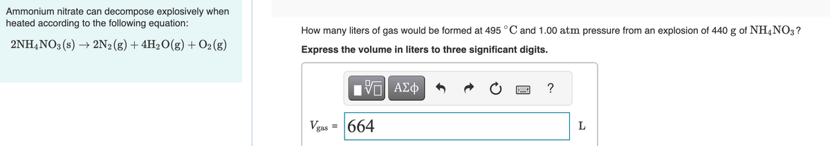 Ammonium nitrate can decompose explosively when
heated according to the following equation:
2NH4NO3 (s) → 2N2 (g) + 4H₂O(g) + O₂(g)
How many liters of gas would be formed at 495 °C and 1.00 atm pressure from an explosion of 440 g of NH4NO3 ?
Express the volume in liters to three significant digits.
VE ΑΣΦ
V₂
gas
=
664
?
L