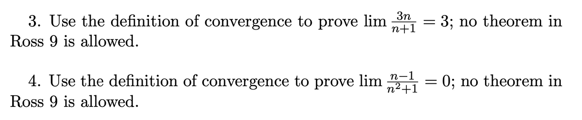 3. Use the definition of convergence to prove lim 3n
Ross 9 is allowed.
n+1
=
3; no theorem in
n-1
4. Use the definition of convergence to prove lim 21 = 0; no theorem in
Ross 9 is allowed.
n²+1