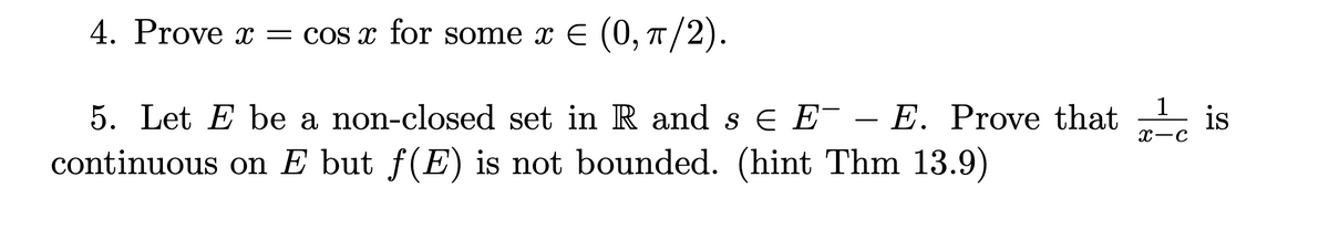 4. Prove x = cos x for some x = (0, π/2).
5. Let E be a non-closed set in R and s € E¯ - E. Prove that
E
continuous on E but ƒ(E) is not bounded. (hint Thm 13.9)
1
X-C
is