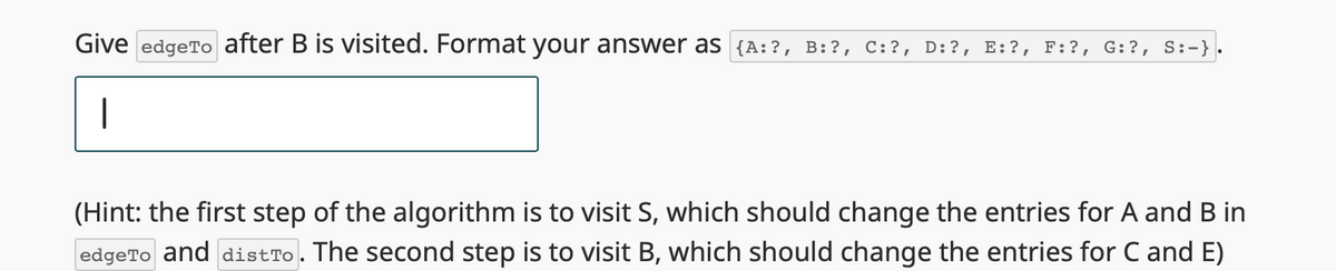 Give edgeTo after B is visited. Format your answer as {A:?, B:?, C:?, D:?, E:?, F:?, G:?, S:-}.
|
(Hint: the first step of the algorithm is to visit S, which should change the entries for A and B in
edgeTo and distTo. The second step is to visit B, which should change the entries for C and E)