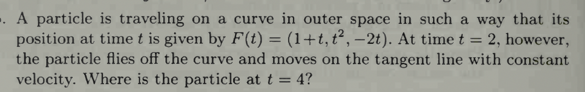 . A particle is traveling on a curve in outer space in such a way that its
position at time t is given by F(t) = (1+t, t², −2t). At time t = 2, however,
the particle flies off the curve and moves on the tangent line with constant
velocity. Where is the particle at t = 4?