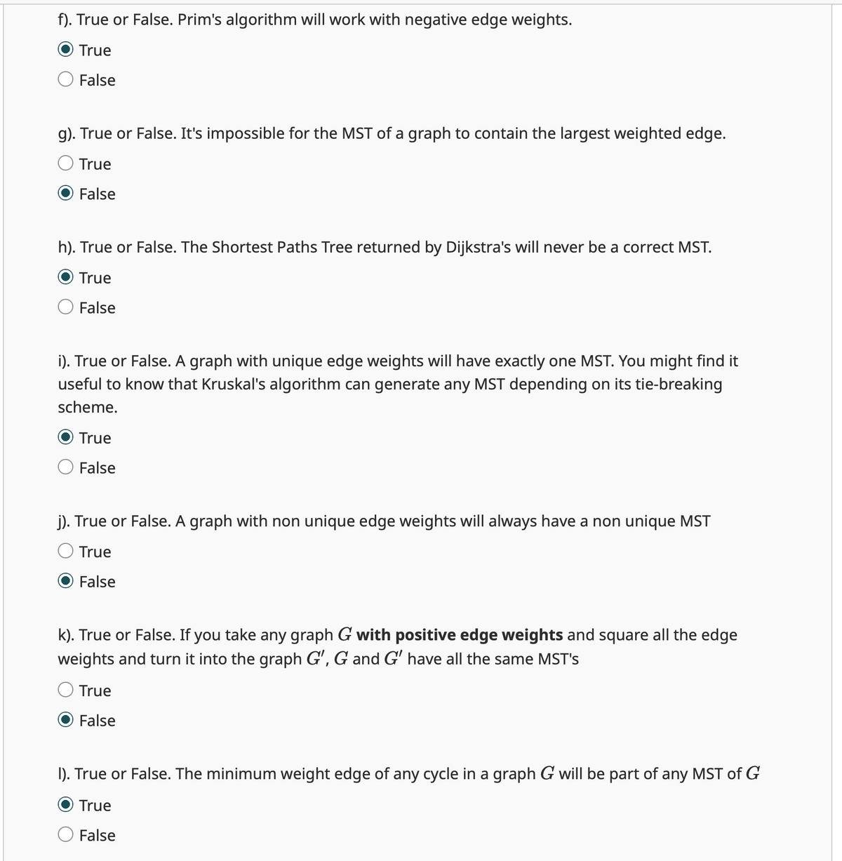 f). True or False. Prim's algorithm will work with negative edge weights.
True
False
g). True or False. It's impossible for the MST of a graph to contain the largest weighted edge.
True
False
h). True or False. The Shortest Paths Tree returned by Dijkstra's will never be a correct MST.
True
False
i). True or False. A graph with unique edge weights will have exactly one MST. You might find it
useful to know that Kruskal's algorithm can generate any MST depending on its tie-breaking
scheme.
True
False
j). True or False. A graph with non unique edge weights will always have a non unique MST
True
False
k). True or False. If you take any graph G with positive edge weights and square all the edge
weights and turn it into the graph G', G and G' have all the same MST's
True
False
I). True or False. The minimum weight edge of any cycle in a graph G will be part of any MST of G
True
False