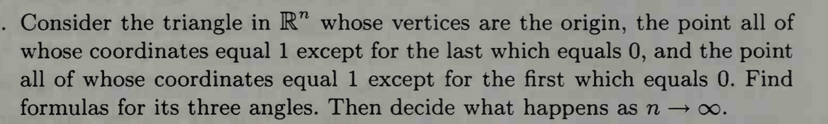 . Consider the triangle in R" whose vertices are the origin, the point all of
whose coordinates equal 1 except for the last which equals 0, and the point
all of whose coordinates equal 1 except for the first which equals 0. Find
formulas for its three angles. Then decide what happens as n → ∞.