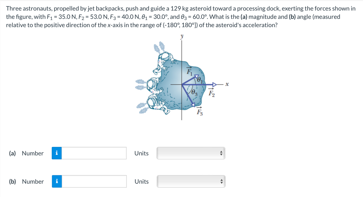 Three astronauts, propelled by jet backpacks, push and guide a 129 kg asteroid toward a processing dock, exerting the forces shown in
the figure, with F₁ = 35.0 N, F₂ = 53.0 N, F3 = 40.0 N, 0₁ = 30.0°, and 03 = 60.0°. What is the (a) magnitude and (b) angle (measured
relative to the positive direction of the x-axis in the range of (-180°, 180°]) of the asteroid's acceleration?
(a) Number
(b) Number
Units
Units
F3
F₂
X