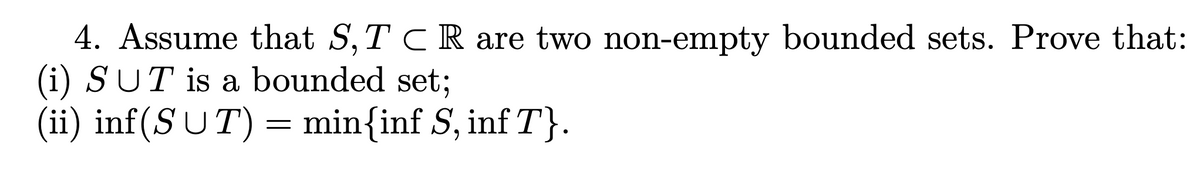 4. Assume that S, TCR are two non-empty bounded sets. Prove that:
(i) SUT is a bounded set;
(ii) inf(SUT) = min{inf S, inf T}.