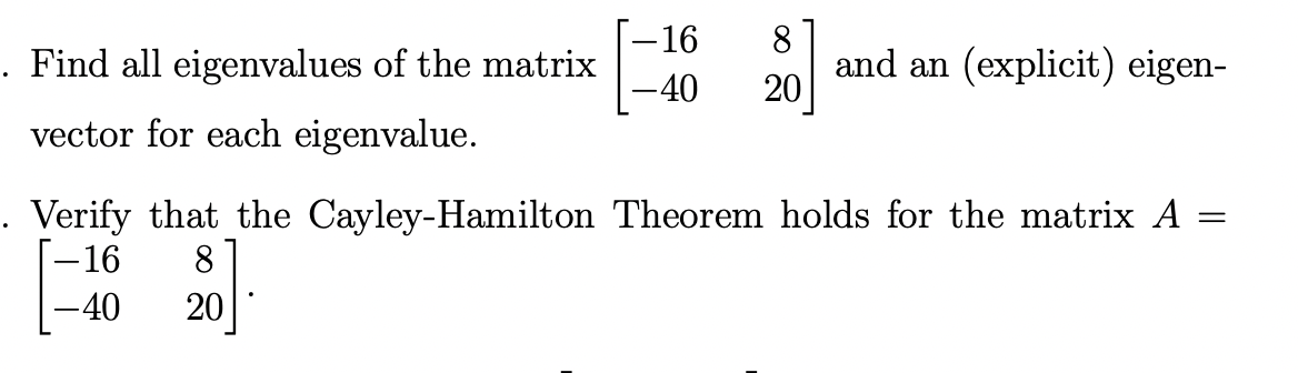 . Find all eigenvalues of the matrix
vector for each eigenvalue.
-16 8
-40 20
and an (explicit) eigen-
. Verify that the Cayley-Hamilton Theorem holds for the matrix A
=
-16
8
-40 20