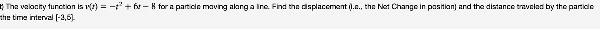 t) The velocity function is v(t) = −t² + 6t – 8 for a particle moving along a line. Find the displacement (i.e., the Net Change in position) and the distance traveled by the particle
the time interval [-3,5].