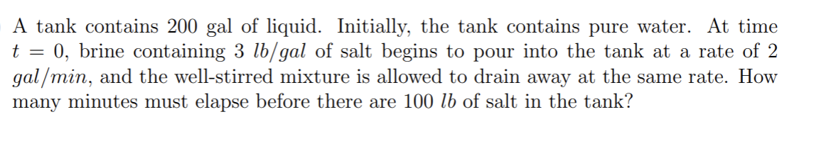 A tank contains 200 gal of liquid. Initially, the tank contains pure water. At time
t = 0, brine containing 3 lb/gal of salt begins to pour into the tank at a rate of 2
gal/min, and the well-stirred mixture is allowed to drain away at the same rate. How
many minutes must elapse before there are 100 lb of salt in the tank?