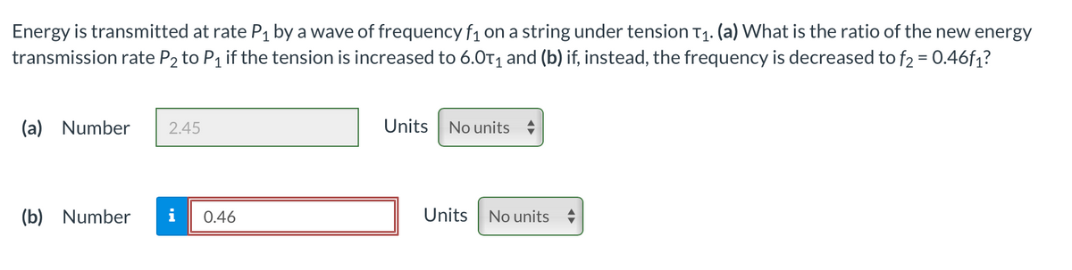 Energy is transmitted at rate P₁ by a wave of frequency f₁ on a string under tension T₁. (a) What is the ratio of the new energy
transmission rate P2 to P₁ if the tension is increased to 6.0T₁ and (b) if, instead, the frequency is decreased to f₂ = 0.46f₁?
(a) Number 2.45
(b) Number i 0.46
Units No units
Units
No units