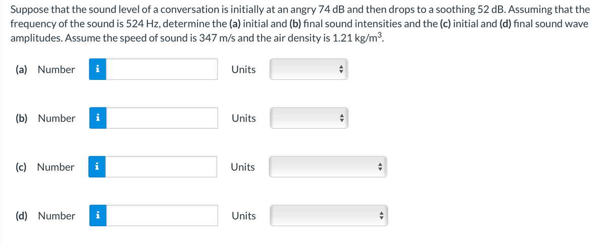 Suppose that the sound level of a conversation is initially at an angry 74 dB and then drops to a soothing 52 dB. Assuming that the
frequency of the sound is 524 Hz, determine the (a) initial and (b) final sound intensities and the (c) initial and (d) final sound wave
amplitudes. Assume the speed of sound is 347 m/s and the air density is 1.21 kg/m³.
(a) Number i
(b) Number
(c) Number i
(d) Number
Units
Units
Units
Units
◄►