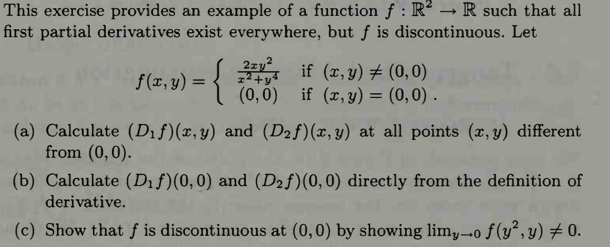 This exercise provides an example of a function f: R² → R such that all
first partial derivatives exist everywhere, but ƒ is discontinuous. Let
f(x,y) = {
2xy²
x²+y4
if (x, y) = (0,0)
(0,0) if (x, y) = (0,0).
(a) Calculate (D₁f)(x,y) and (D₂f)(x, y) at all points (x,y) different
from (0,0).
(b) Calculate (D₁ƒ)(0,0) and (D₂f)(0,0) directly from the definition of
derivative.
(c) Show that f is discontinuous at (0,0) by showing limy→o ƒ(y², y) ‡ 0.