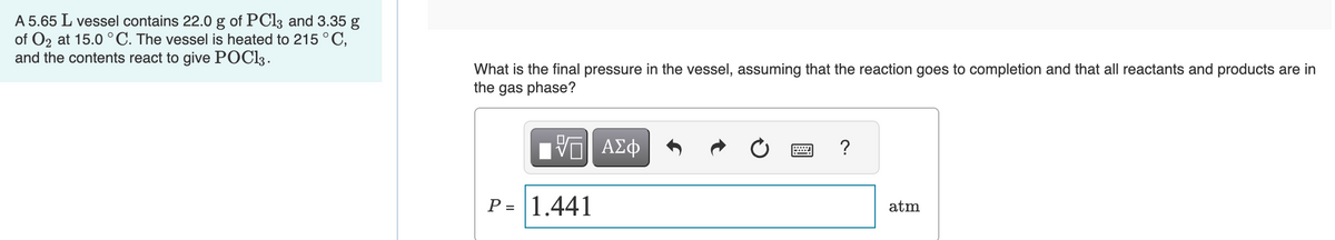 A 5.65 L vessel contains 22.0 g of PC13 and 3.35 g
of O2 at 15.0 °C. The vessel is heated to 215 °C,
and the contents react to give POC13.
What is the final pressure in the vessel, assuming that the reaction goes to completion and that all reactants and products are in
the gas phase?
-- ΑΣΦ
P= 1.441
?
atm