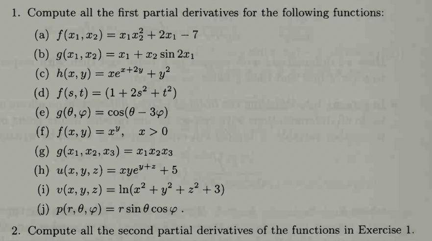 1. Compute all the first partial derivatives for the following functions:
(a) f(x₁, x₂) = x₁x²+2x₁ - 7
(b) g(x₁, x₂) = x₁ + x₂ sin 2x₁
(c) h(x,y) = xe* +23 tỷ
(d) f(s, t) = (1 + 2s² + t²)
(e) g(0, y) = cos(0 - 34)
(f) f(x, y) = x³, x>0
(g) g(x₁, x2, 3) = x1x2x3
(h) u(x, y, z) = xye³+² +5
(i) v(x, y, z) = ln(x² + y² + z²+3)
(j) pr, 0, y) = r sin cosy.
2. Compute all the second partial derivatives of the functions in Exercise 1.