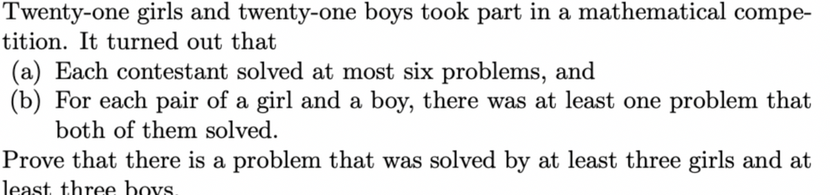 Twenty-one girls and twenty-one boys took part in a mathematical compe-
tition. It turned out that
(a) Each contestant solved at most six problems, and
(b) For each pair of a girl and a boy, there was at least one problem that
both of them solved.
Prove that there is a problem that was solved by at least three girls and at
least three boys.