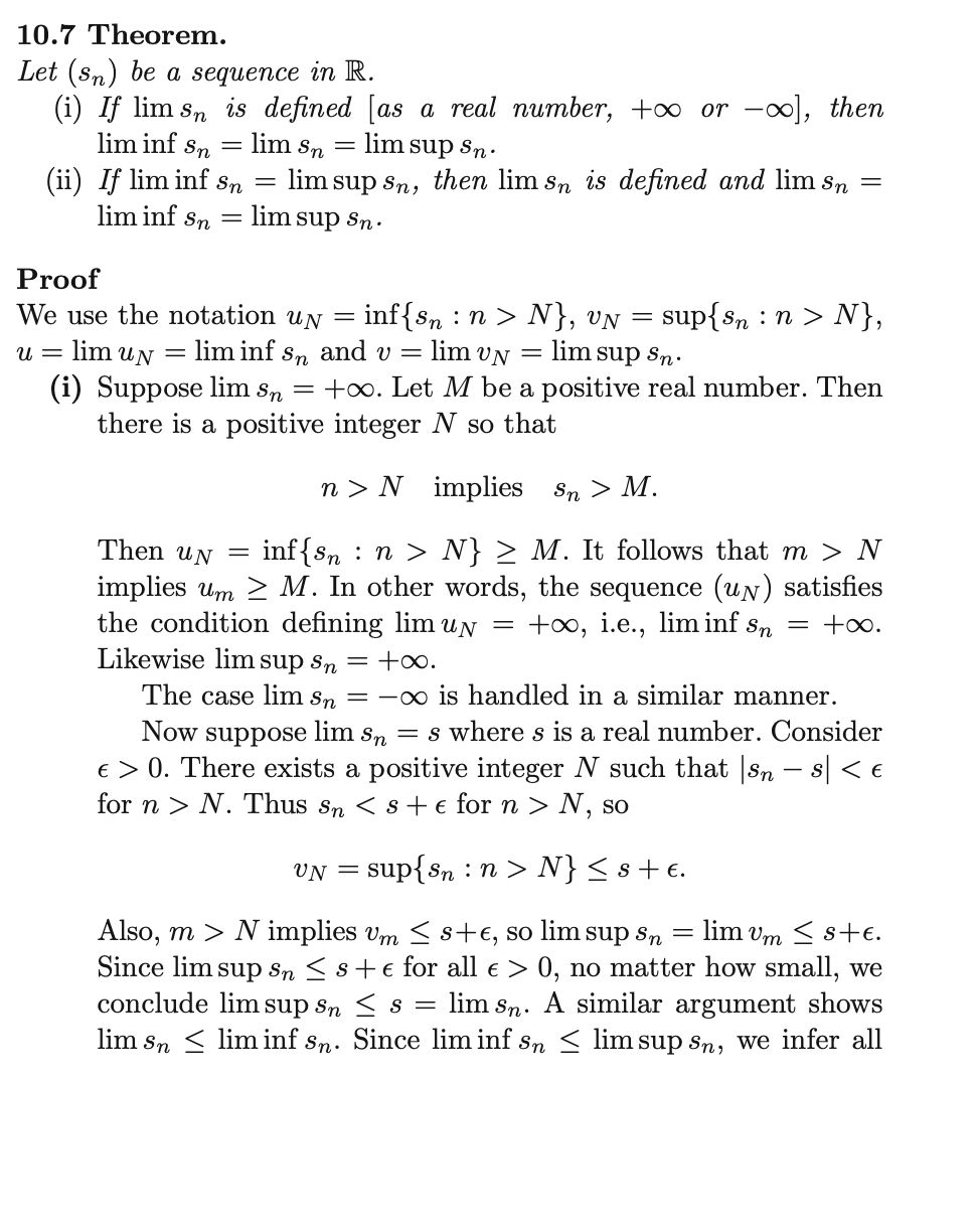 10.7 Theorem.
Let (sn) be a sequence in R.
(i) If lim sŉ is defined [as a real number, +∞ or -], then
lim inf
lim Sn
=
lim sup Sn.
lim sup sn, then lim sn is defined and lim sn
= lim sup Sn.
Sn
(ii) If lim inf sn
lim inf Sn
-
-
Proof
We use the notation uy = inf{sn : n > N}, vN
U = lim un
lim inf sn and v =
lim UN
= lim sup Sn.
(i) Suppose lim sn = +∞o. Let M be a positive real number. Then
there is a positive integer N so that
n > N implies
Sn > M.
Then UN = inf{sn n > N} ≥ M. It follows that m > N
implies um ≥ M. In other words, the sequence (un) satisfies
the condition defining lim uy = +∞o, i.e., lim inf sn = +∞.
Likewise lim supsn = +∞.
The case lim sn = ∞ is handled in a similar manner.
Now suppose lim sn = s where s is a real number. Consider
€ > 0. There exists a positive integer N such that |sn − s| < €
for n > N. Thus Sn < s + e for n > N, so
=
sup{sn n > N},
UN = sup{sn: n > N} ≤s+e.
=
Also, m > N implies um ≤s+€, so lim sup sn - lim vm ≤ s+€.
Since lim sup sn ≤ s + e for all € > 0, no matter how small, we
conclude lim sup sn ≤ s lim sn. A similar argument shows
lim slim inf sn. Since lim inf sn ≤ lim sup sn, we infer all
=