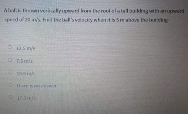 A ball is thrown vertically upward from the roof of a tall building with an upward
speed of 20 m/s. Find the ball's velocity when it is 5 m above the building
O 12.5 m/s
O 7.5 m/s
O 18.9 m/s
O there is no answer
O 17.3 m/s
