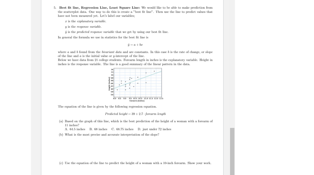 5. Best fit line, Regression Line, Least Square Line: We would like to be able to make prediction from
the scatterplot data. One way to do this is create a "best fit line". Then use the line to predict values that
have not been measured yet. Let's label our variables;
a is the erplanatory variable.
y is the response variable.
ŷ is the predicted response variable that we get by using our best fit line.
In general the formula we use in statistics for the best fit line is
ŷ = a + bx
where a and b found from the bivariant data and are constants. In this case b is the rate of change, or slope
of the line and a is the initial value or y-intercept of the line.
Below we have data from 21 college students. Forearm length in inches is the explanatory variable. Height in
inches is the response variable. The line is a good summary of the linear pattern in the data.
74
72
70
68
66
64
62
60
58
56
9.5 10.0 10.5 11.0 11.5 12.O 12.5
Forearm (inches)
8.0 8.5
9.0
The equation of the line is given by the following regression equation.
Predicted height = 39 + 2.7 · forearm length
(a) Based on the graph of this line, which is the best prediction of the height of a woman with a forearm of
11 inches?
A. 64.5 inches B. 68 inches
C. 68.75 inches
D. just under 72 inches
(b) What is the most precise and accurate interpretation of the slope?
(c) Use the equation of the line to predict the height of a woman with a 10-inch forearm. Show your work.
