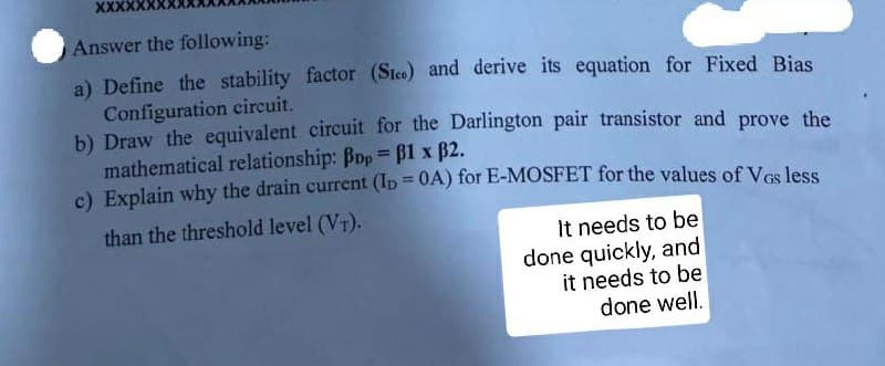 XXXX
Answer the following:
a) Define the stability factor (Sico) and derive its equation for Fixed Bias
Configuration circuit.
b) Draw the equivalent circuit for the Darlington pair transistor and prove the
mathematical relationship: Bop B1 x B2.
c) Explain why the drain current (Ip = 0A) for E-MOSFET for the values of Ves les
%3D
than the threshold level (VT).
It needs to be
done quickly, and
it needs to be
done well.
