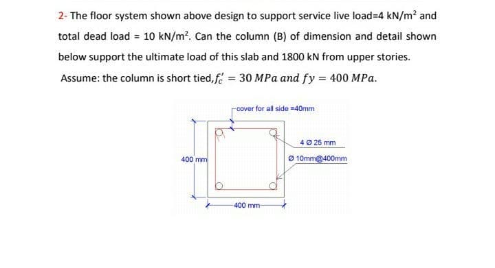 2- The floor system shown above design to support service live load=4 kN/m? and
total dead load = 10 kN/m?. Can the column (B) of dimension and detail shown
below support the ultimate load of this slab and 1800 kN from upper stories.
Assume: the column is short tied, f = 30 MPa and fy = 400 MPa.
cover for all side =40mm
4Ø 25 mm
400 mm
Ø 10mm@400mm
400 mm
