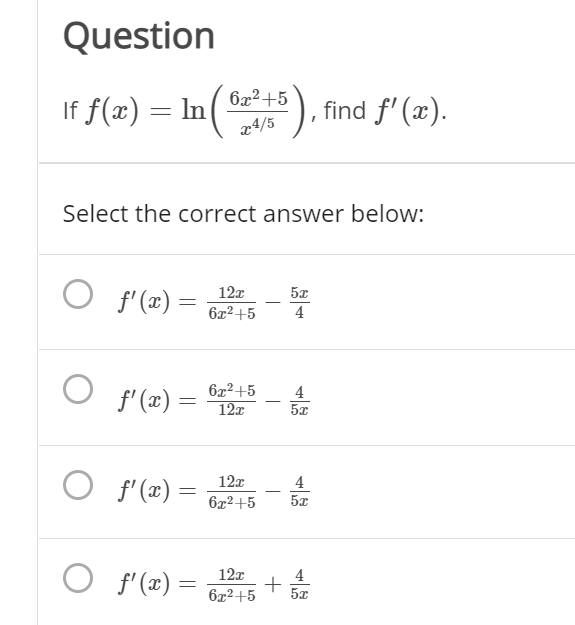 Question
If f(x) = In(), find f' (x).
x4/5
Select the correct answer below:
O f'(x) =
12x
6x2+5
4
O f' (x) =
6x2+5
12x
4
O f'(x) =
12x
4
6x2+5
5x
O f'(x) =
12x
4
+
6x2+5
5x
