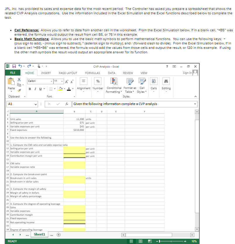 JPL, Inc. has provided its sales and expense data for the most recent period. The Controller has asked you prepare a spreadsheet that shows the
related CVP Analysis computations. Use the information included in the Excel Simulation and the Excel functions described below to complete the
task.
• Cell Reference: Allows you to refer to data from another cell in the worksheet. From the Excel Simulation below, if in a blank cell, =B5" was
entered, the formula would output the result from cell B5. or 75 in this example.
• Beslc Math functlons: Allows you to use the basic math symbols to perform mathematical functions. You can use the following keys: -
(plus sign to add). - (minus sign to subtract). * (asterisk sign to multiply). and / (forward slash to divide). From the Excel Simulation below, if in
a blank cell "=85+B6" was entered, the formula would add the values from those cells and output the result, or 120 in this example. If using
the other math symbols the result would output an appropriate answer for its function.
国日ら
CVP Analysis - Excel
FILE
HOME
INSERT
PAGE LAYOUT
FORMULAS
DATA
REVIEW
VIEW
Sign In
Calibri
-11
A A
%
Paste
BIU-
Alignment Number
Conditional Format as
Cell
Cells
Editing
Formatting Table Styles
Clipboard
Font
Styles
A1
fx
Given the following information complete a CVP analysis
A
D
3
4 Unit sales
11,200 units
5 Selling price per unit
6 Variable expenses per unit
7 Fixed expenses
$75 per unit
$45 per unit
$210,000
9 Use the data to answer the fallowing.
10
11 1. Compute the CM ratio and variable expense ratio
12 Selling price per unit
13 Variable expenses per unit
14 Contribution margin per unit
per unit
per unit
per unit
15
16 CM ratio
17 Variable expense ratio
18
19 2. Compute the break-even paint
20 Break-even in unit sales
21 Break-even in dollar sales
units
22
23 3. Compute the margin of safety
24 Margin of safety in dollars
25 Margin of safety percentage
26
27 4. Compute the degree of operating leverage
28 Sales
29 Variable expenses
30 Contribution margin
31 Fixed expenses
32 Net operating income
33
34 Degree of aperating leverage
Sheet1
READY
10%
