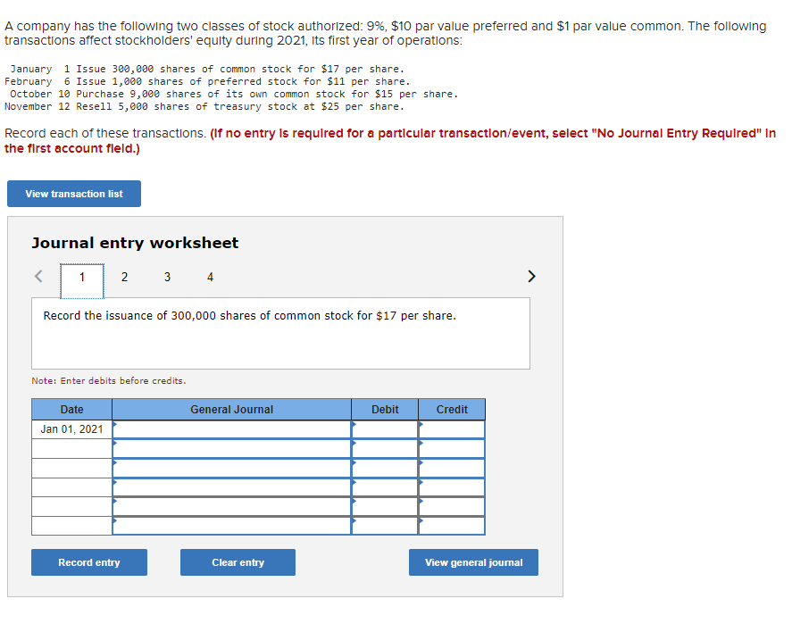 ### Stockholders' Equity Transactions and Journal Entries for a Company

A company has authorized two classes of stock:
- **Preferred Stock**: 9%, $10 par value
- **Common Stock**: $1 par value

The following transactions affect stockholders' equity during 2021, the company's first year of operations:

#### Transactions List

1. **January 1**: Issue 300,000 shares of common stock for $17 per share.
2. **February 6**: Issue 1,000 shares of preferred stock for $11 per share.
3. **October 10**: Purchase 9,000 shares of its own common stock for $15 per share.
4. **November 12**: Resell 5,000 shares of treasury stock at $25 per share.

Record each of these transactions. 
*(If no entry is required for a particular transaction/event, select "No Journal Entry Required" in the first account field.)*

#### Journal Entry Worksheet

Below, we illustrate the journal entry worksheet you can use to record the first transaction. Follow these steps to complete the remaining entries:

##### Example of Journal Entry for January 1 Transaction:
- **Instruction**: Record the issuance of 300,000 shares of common stock for $17 per share.

| Date       | General Journal                          | Debit            | Credit           |
|------------|------------------------------------------|------------------|------------------|
| Jan 01, 2021 | Cash                                   | $5,100,000       |                  |
|            | Common Stock ($1 par value)              |                  | $300,000         |
|            | Additional Paid-In Capital—Common Stock  |                  | $4,800,000       |

**Note**: Enter debits before credits.

#### Navigation
You can use the navigational arrows (left and right) to move between different transaction entries.

**Button Options:**
1. **Record entry**: Click to record the current journal entry.
2. **Clear entry**: Click to clear the current journal entry for re-entry.
3. **View general journal**: Click to view all recorded journal entries in the general journal.

This educational module intends to help you familiarize yourself with accounting practices related to stockholders' equity and recording transactions in a journal entry format. Ensure accuracy when filling out the debit and credit fields to maintain proper accounting records.
