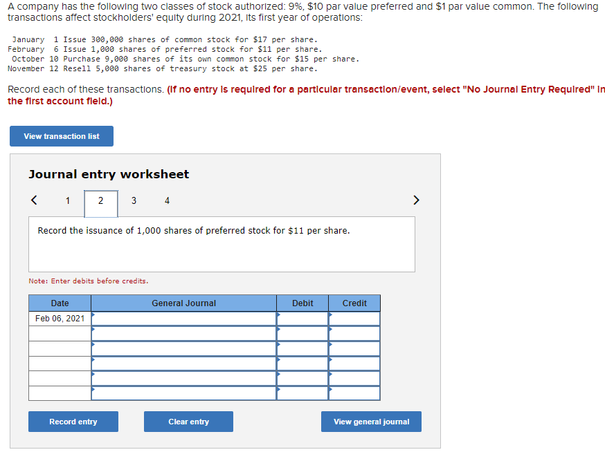 ### Transactions Affecting Stockholders' Equity

A company has the following two classes of stock authorized: 9% preferred stock with a $10 par value, and common stock with a $1 par value. The following transactions impacted stockholders' equity during 2021, the company's first year of operations:

1. **January 1**: Issued 300,000 shares of common stock at $17 per share.
2. **February 6**: Issued 1,000 shares of preferred stock at $11 per share.
3. **October 10**: Purchased 9,000 shares of its own common stock at $15 per share.
4. **November 12**: Resold 5,000 shares of treasury stock at $25 per share.

**Note:** Record each of these transactions. If no entry is required for a particular transaction/event, select "No Journal Entry Required" in the first account field.

### Journal Entry Worksheet

Here is the journal entry worksheet for recording these transactions. Be sure to enter debits before credits.

#### Transaction Entry Example
- **Date**: February 06, 2021
- **Description**: Record the issuance of 1,000 shares of preferred stock for $11 per share.

#### Worksheet Interface:
- **Date**: Field to input the date of the transaction.
- **General Journal**: Field to describe the transaction.
- **Debit**: Field to enter the debit amounts.
- **Credit**: Field to enter the credit amounts.

**Buttons available:**
- **Record entry**: Button to save the journal entry.
- **Clear entry**: Button to clear the input fields.
- **View general journal**: Button to view the general journal entries.

<Insert Date, General Journal, Debit, Credit table here, as per the template provided>

**Graphical Interface:**
The graphical interface includes navigational arrows to move between transaction entries. The entry for February 06, 2021, concerning the issuance of 1,000 shares of preferred stock for $11 per share, is highlighted in this example.

---

This content is tailored for educational purposes, providing a practical example of how to record stock transactions in a company's first year of operations.