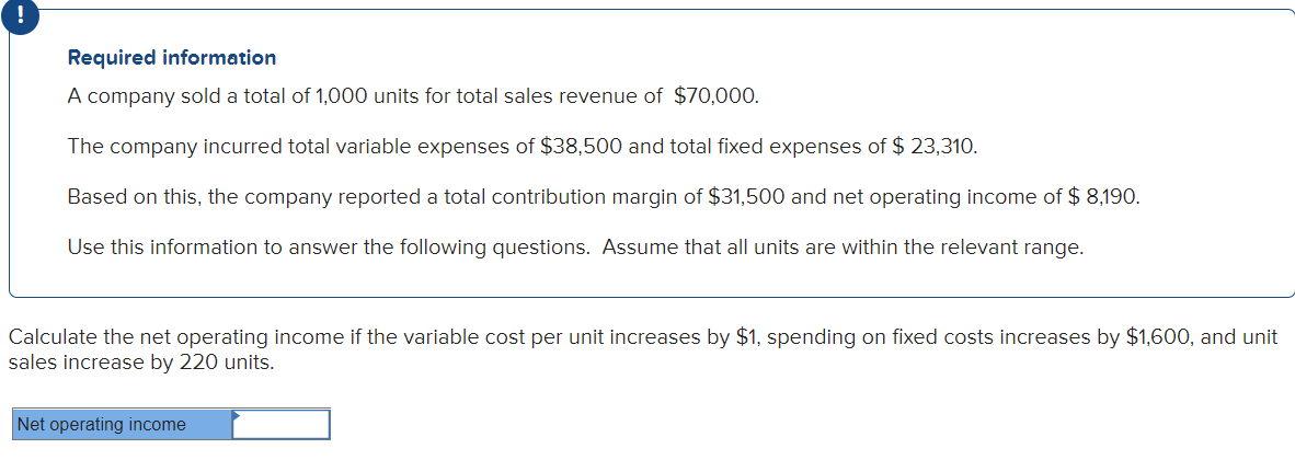 Required information
A company sold a total of 1,000 units for total sales revenue of $70,000.
The company incurred total variable expenses of $38,500 and total fixed expenses of $ 23,310.
Based on this, the company reported a total contribution margin of $31,500 and net operating income of $ 8,190.
Use this information to answer the following questions. Assume that all units are within the relevant range.
Calculate the net operating income if the variable cost per unit increases by $1, spending on fixed costs increases by $1,600, and unit
sales increase by 220 units.
Net operating income
