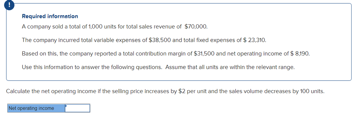 !
Required information
A company sold a total of 1,000 units for total sales revenue of $70,000.
The company incurred total variable expenses of $38,500 and total fixed expenses of $ 23,310.
Based on this, the company reported a total contribution margin of $31,500 and net operating income of $ 8,190.
Use this information to answer the following questions. Assume that all units are within the relevant range.
Calculate the net operating income if the selling price increases by $2 per unit and the sales volume decreases by 100 units.
Net operating income
