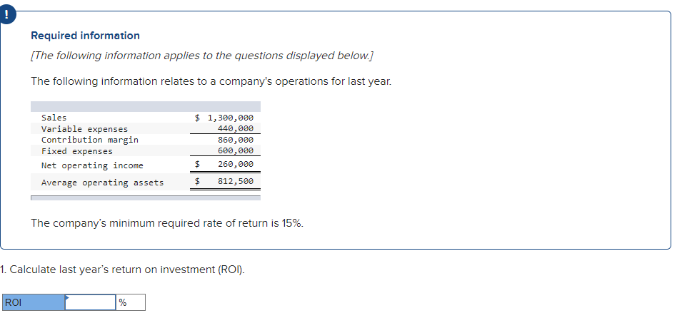 Required information
[The following information applies to the questions displayed below.]
The following information relates to a company's operations for last year.
$ 1,300,000
Sales
Variable expenses
Contribution margin
440,000
860,000
600,000
Fixed expenses
Net operating income
260,000
Average operating assets
812,500
The company's minimum required rate of return is 15%.
1. Calculate last year's return on investment (ROI).
ROI
