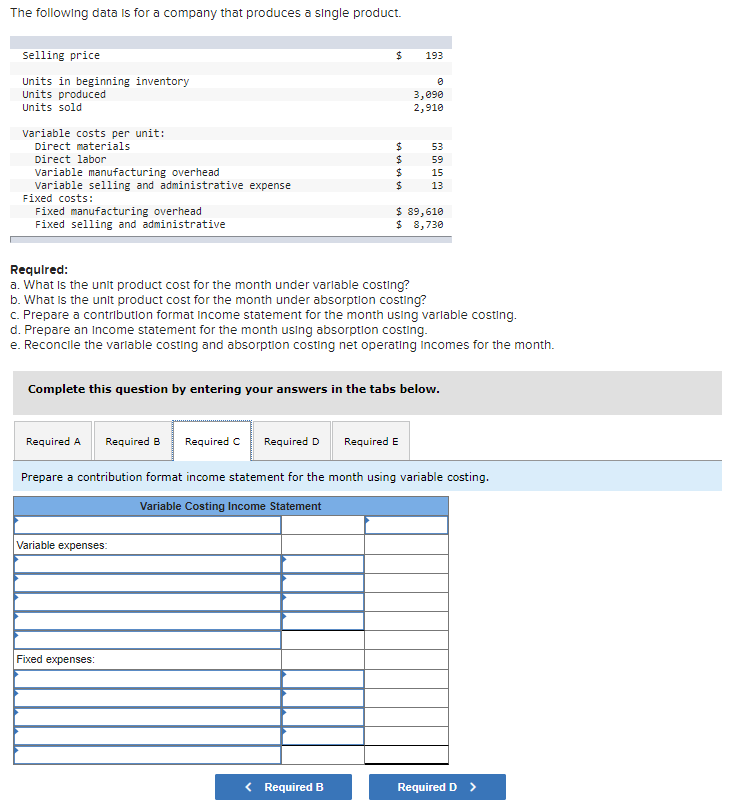 The following data is for a company that produces a single product.
selling price
24
193
Units in beginning inventory
Units produced
Units sold
3,090
2,910
Variable costs per unit:
Direct materials
24
24
24
24
53
Direct labor
59
variable manufacturing overhead
variable selling and administrative expense
Fixed costs:
15
13
Fixed manufacturing overhead
Fixed selling and administrative
$ 89,610
$ 8,730
Required:
a. What is the unit product cost for the month under varlable costing?
b. What Is the unit product cost for the month under absorption costing?
C. Prepare a contribution format Income statement for the month using varlable costing.
d. Prepare an Income statement for the month using absorption costing.
e. Reconcile the varlable costing and absorption costing net operating incomes for the month.
Complete this question by entering your answers in the tabs below.
Required A
Required B
Required C
Required D
Required E
Prepare a contribution format income statement for the month using variable costing.
Variable Costing Income Statement
Variable expenses:
Fixed expenses:
< Required B
Required D >
