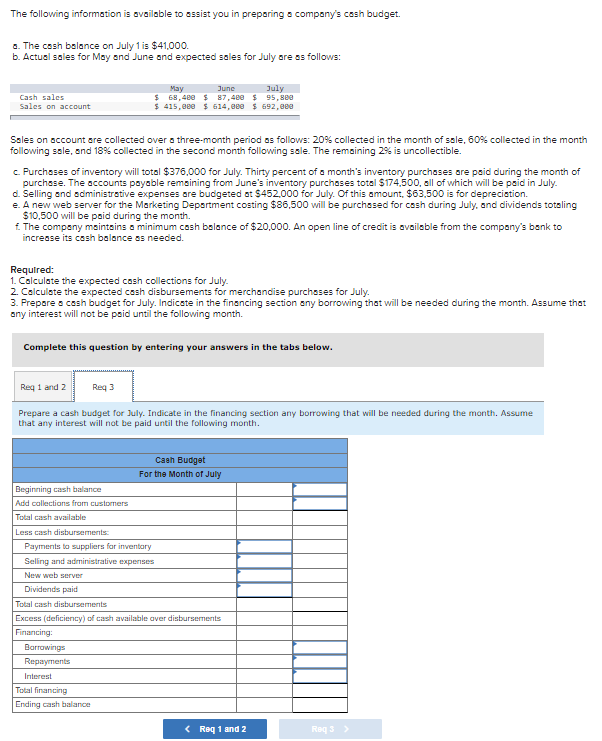 The following information is available to sssist you in preporing a company's cash budget.
a. The cash balance on July 1 is $41,000.
b. Actual sales for May and June and expected sales for July are as follows:
June
July
Cash sales
Sales on account
May
$ 68,480 $ 87,480 $ 95,8e0
$ 415,eee $ 614,0ee $ 692,0ee
Sales on account are collected over a three-month period os follows: 20% collected in the month of ssle, 60% collected in the month
following sale, and 18% collected in the second month following sale. The remaining 2% is uncollectible.
c. Purchases of inventory will total $376,000 for July. Thirty percent of a month's inventory purchases are paid during the month of
purchase. The accounts payable remaining from June's inventory purchoses total $174,500, all of which will be paid in July.
d. Selling and administrative expenses are budgeted at $452,000 for July. Of this amount, $63,500 is for deprecistion.
e. A new web server for the Marketing Depertment costing $86,500 will be purchased for cash during July, and dividends toteling
$10,500 will be paid during the month.
£. The company maintsins a minimum cash balance of $20,000. An open line of credit is available from the company's bank to
increase its cash balance os needed.
Required:
1. Calculate the expected cosh collections for July.
2. Calculate the expected cash disbursements for merchandise purchases for July.
3. Prepore a cash budget for July. Indicate in the financing section any borrowing that will be needed during the month. Assume that
any interest will not be paid until the following month.
Complete this question by entering your answers in the tabs below.
Req 1 and 2
Req 3
Prepare a cash budget for July. Indicate in the financing section any borrowing that will be needed during the month. Assume
that any interest will not be paid until the following month.
Cash Budget
For the Month of July
Beginning cash balance
Add callections from customers
Total cash available
Less cash disbursements:
Payments to suppliers for inventary
Seling and administrative expenses
New web server
Dividends paid
Total cash disbursements
Excess (deficiency) of cash available aver disbursements
Financing:
Barrawings
Repayments
Interest
Total financing
Ending cash balance
< Req 1 and 2
Req 3>
