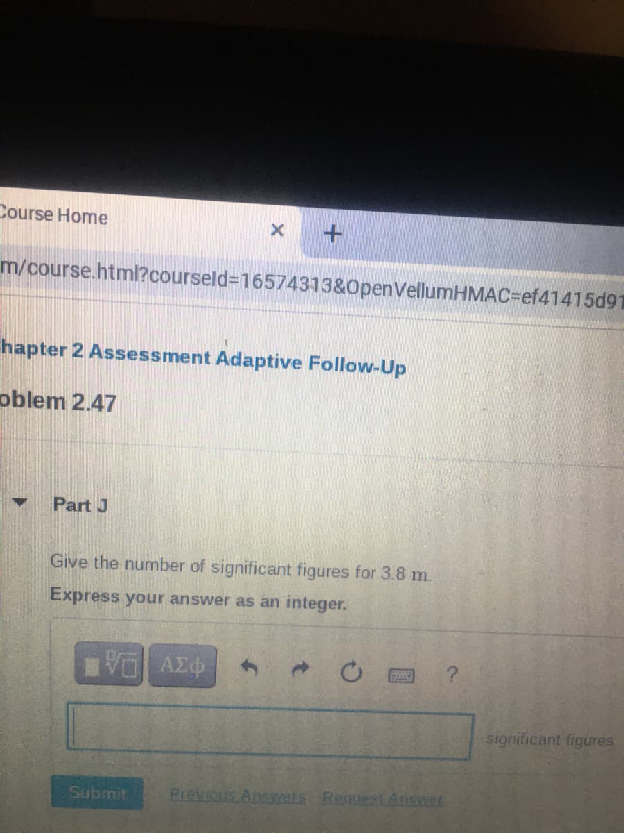 Course Home
m/course.html?courseld%3D16574313&0penVellumHMAC=Def41415d91
hapter 2 Assessment Adaptive Follow-Up
oblem 2.47
Part J
Give the number of significant figures for 3.8 m.
Express your answer as an integer.
significant figures.
Submit
Previous Answets RequestAnswer
