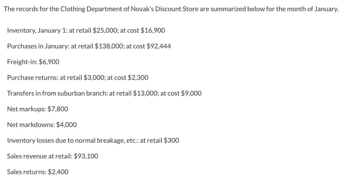 The records for the Clothing Department of Novak's Discount Store are summarized below for the month of January.
Inventory, January 1: at retail $25,000; at cost $16,900
Purchases in January: at retail $138,000; at cost $92,444
Freight-in: $6,900
Purchase returns: at retail $3,000; at cost $2,300
Transfers in from suburban branch: at retail $13,000; at cost $9,000
Net markups: $7,800
Net markdowns: $4,000
Inventory losses due to normal breakage, etc.: at retail $300
Sales revenue at retail: $93,100
Sales returns: $2,400
