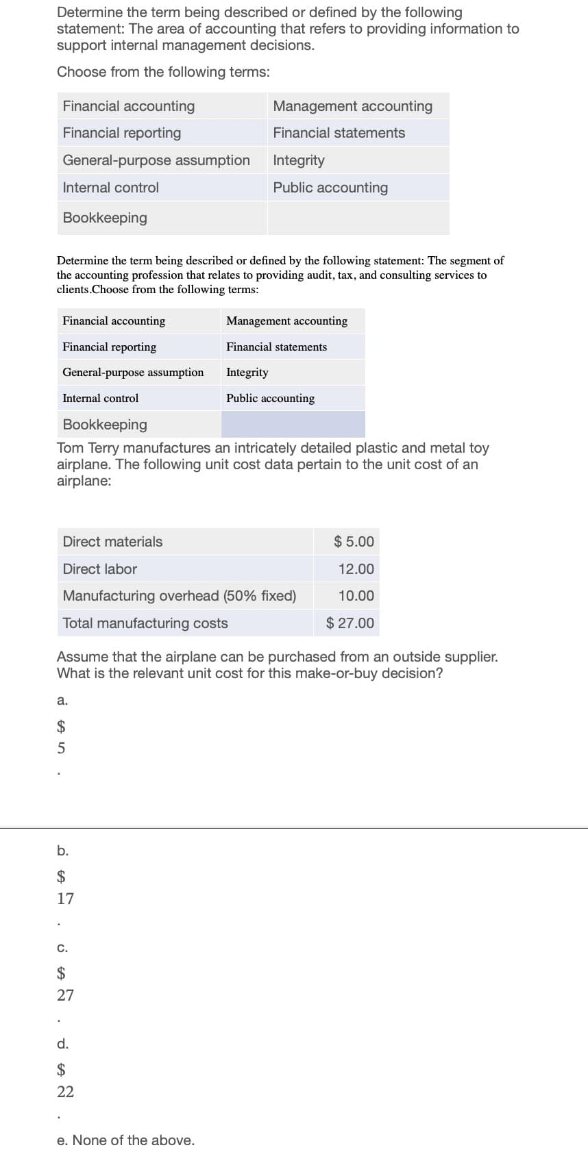 Determine the term being described or defined by the following
statement: The area of accounting that refers to providing information to
support internal management decisions.
Choose from the following terms:
Financial accounting
Management accounting
Financial reporting
Financial statements
General-purpose assumption
Integrity
Internal control
Public accounting
Bookkeeping
Determine the term being described or defined by the following statement: The segment of
the accounting profession that relates to providing audit, tax, and consulting services to
clients.Choose from the following terms:
Financial accounting
Management accounting
Financial reporting
Financial statements
General-purpose assumption
Integrity
Public accounting
Internal control
Bookkeeping
Tom Terry manufactures an intricately detailed plastic and metal toy
airplane. The following unit cost data pertain to the unit cost of an
airplane:
Direct materials
Direct labor
Manufacturing overhead (50% fixed)
Total manufacturing costs
$5.00
12.00
10.00
$ 27.00
Assume that the airplane can be purchased from an outside supplier.
What is the relevant unit cost for this make-or-buy decision?
a.
$
6955
b.
$
17
C.
$
27
d.
$
22
e. None of the above.