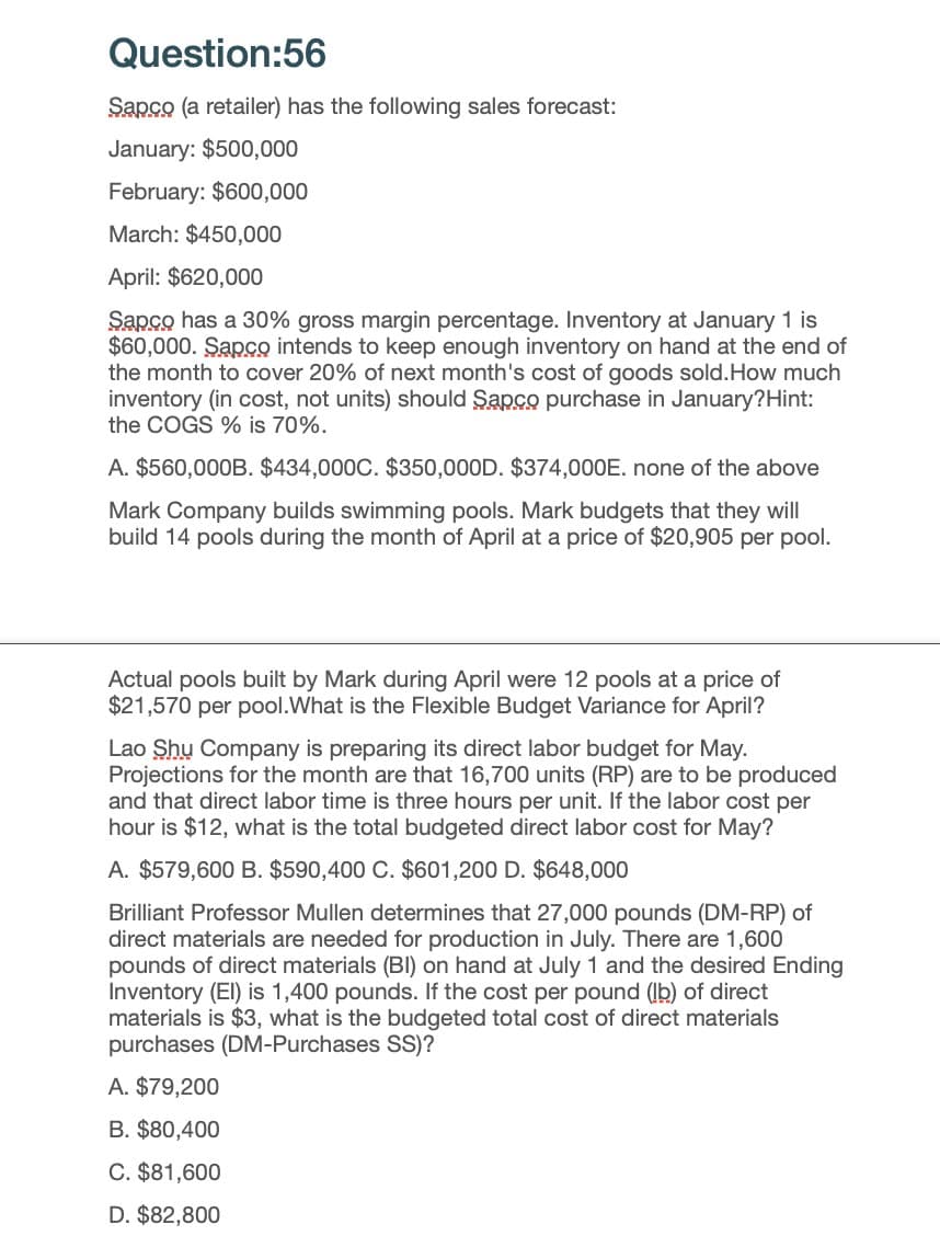 Question:56
Sapco (a retailer) has the following sales forecast:
January: $500,000
February: $600,000
March: $450,000
April: $620,000
Sapco has a 30% gross margin percentage. Inventory at January 1 is
$60,000. Sapco intends to keep enough inventory on hand at the end of
the month to cover 20% of next month's cost of goods sold. How much
inventory (in cost, not units) should Sapco purchase in January?Hint:
the COGS % is 70%.
A. $560,000B. $434,000C. $350,000D. $374,000E. none of the above
Mark Company builds swimming pools. Mark budgets that they will
build 14 pools during the month of April at a price of $20,905 per pool.
Actual pools built by Mark during April were 12 pools at a price of
$21,570 per pool. What is the Flexible Budget Variance for April?
Lao Shu Company is preparing its direct labor budget for May.
Projections for the month are that 16,700 units (RP) are to be produced
and that direct labor time is three hours per unit. If the labor cost per
hour is $12, what is the total budgeted direct labor cost for May?
A. $579,600 B. $590,400 C. $601,200 D. $648,000
Brilliant Professor Mullen determines that 27,000 pounds (DM-RP) of
direct materials are needed for production in July. There are 1,600
pounds of direct materials (BI) on hand at July 1 and the desired Ending
Inventory (El) is 1,400 pounds. If the cost per pound (lb) of direct
materials is $3, what is the budgeted total cost of direct materials
purchases (DM-Purchases SS)?
A. $79,200
B. $80,400
C. $81,600
D. $82,800