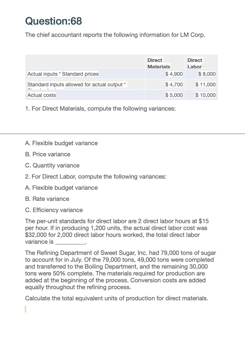 Question:68
The chief accountant reports the following information for LM Corp.
Direct
Materials
Direct
Labor
Actual inputs Standard prices
$ 4,900
$ 8,000
Standard inputs allowed for actual output *
$ 4,700
$ 11,000
Actual costs
$ 5,000
$10,000
1. For Direct Materials, compute the following variances:
A. Flexible budget variance
B. Price variance
C. Quantity variance
2. For Direct Labor, compute the following variances:
A. Flexible budget variance
B. Rate variance
C. Efficiency variance
The per-unit standards for direct labor are 2 direct labor hours at $15
per hour. If in producing 1,200 units, the actual direct labor cost was
$32,000 for 2,000 direct labor hours worked, the total direct labor
variance is
The Refining Department of Sweet Sugar, Inc. had 79,000 tons of sugar
to account for in July. Of the 79,000 tons, 49,000 tons were completed
and transferred to the Boiling Department, and the remaining 30,000
tons were 50% complete. The materials required for production are
added at the beginning of the process. Conversion costs are added
equally throughout the refining process.
Calculate the total equivalent units of production for direct materials.